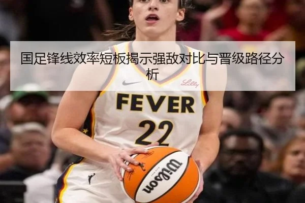 国足锋线效率短板揭示强敌对比与晋级路径分析